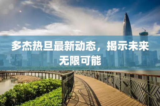 多杰熱旦最新動(dòng)態(tài)，揭示未來(lái)無(wú)限可能
