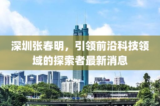深圳張春明，引領(lǐng)前沿科技領(lǐng)域的探索者最新消息