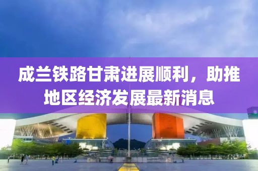 成蘭鐵路甘肅進(jìn)展順利，助推地區(qū)經(jīng)濟發(fā)展最新消息