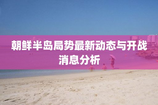 朝鮮半島局勢最新動態(tài)與開戰(zhàn)消息分析