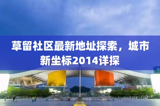 草留社區(qū)最新地址探索，城市新坐標(biāo)2014詳探