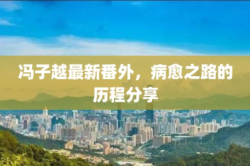 馮子越最新番外，病愈之路的歷程分享