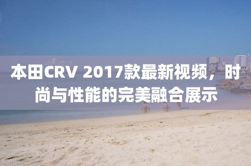 本田CRV 2017款最新視頻，時(shí)尚與性能的完美融合展示
