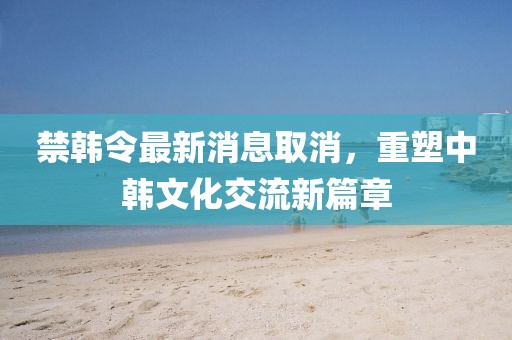 禁韓令最新消息取消，重塑中韓文化交流新篇章