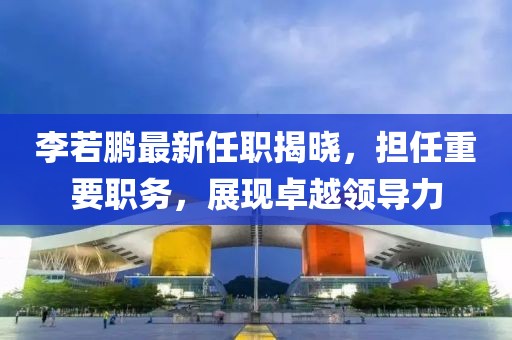 李若鵬最新任職揭曉，擔任重要職務，展現(xiàn)卓越領導力