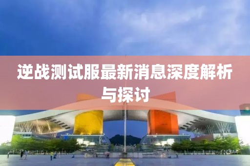逆戰(zhàn)測(cè)試服最新消息深度解析與探討