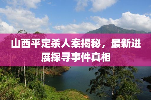 山西平定殺人案揭秘，最新進(jìn)展探尋事件真相