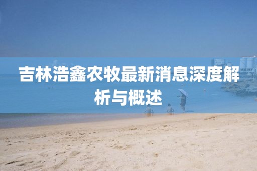 吉林浩鑫農(nóng)牧最新消息深度解析與概述