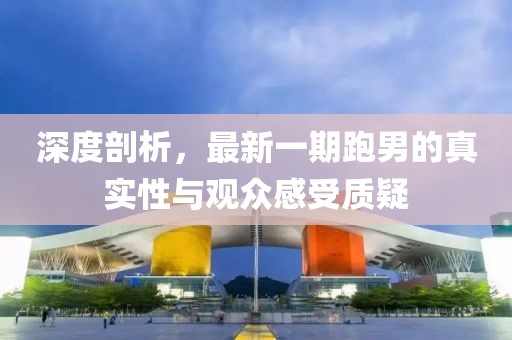 深度剖析，最新一期跑男的真實性與觀眾感受質(zhì)疑