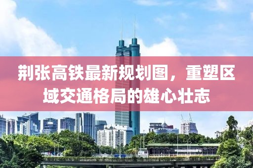 荊張高鐵最新規(guī)劃圖，重塑區(qū)域交通格局的雄心壯志