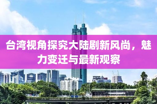 臺灣視角探究大陸劇新風(fēng)尚，魅力變遷與最新觀察