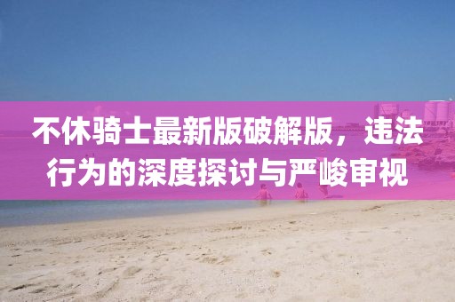 不休騎士最新版破解版，違法行為的深度探討與嚴(yán)峻審視