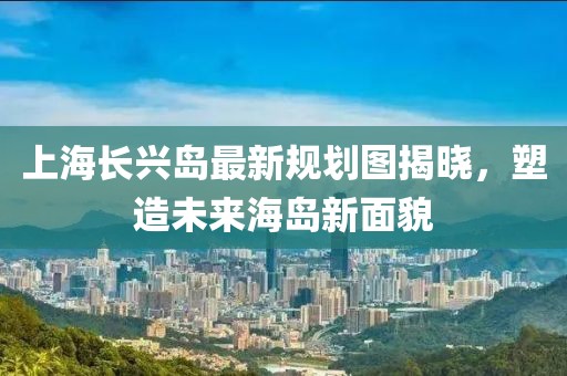 上海長興島最新規(guī)劃圖揭曉，塑造未來海島新面貌