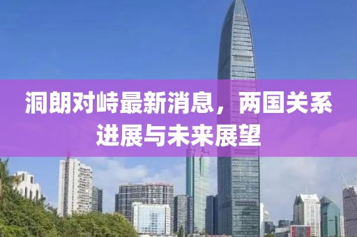 洞朗對峙最新消息，兩國關(guān)系進(jìn)展與未來展望