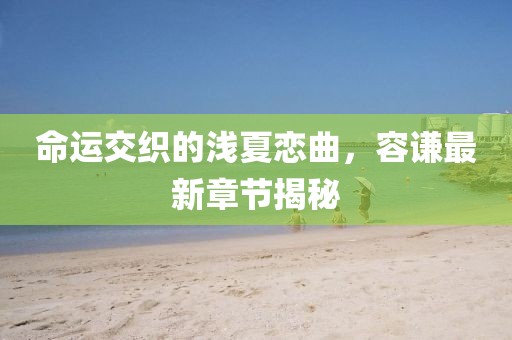命運交織的淺夏戀曲，容謙最新章節(jié)揭秘