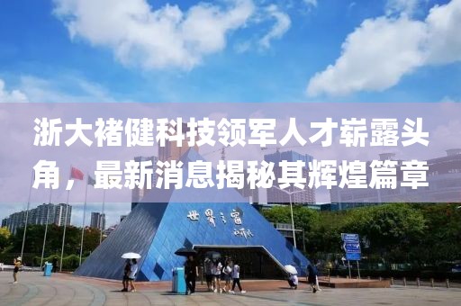 浙大褚健科技領(lǐng)軍人才嶄露頭角，最新消息揭秘其輝煌篇章