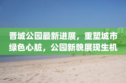 晉城公園最新進(jìn)展，重塑城市綠色心臟，公園新貌展現(xiàn)生機(jī)