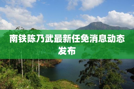 南鐵陳乃武最新任免消息動(dòng)態(tài)發(fā)布