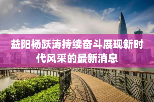 益陽(yáng)楊躍濤持續(xù)奮斗展現(xiàn)新時(shí)代風(fēng)采的最新消息