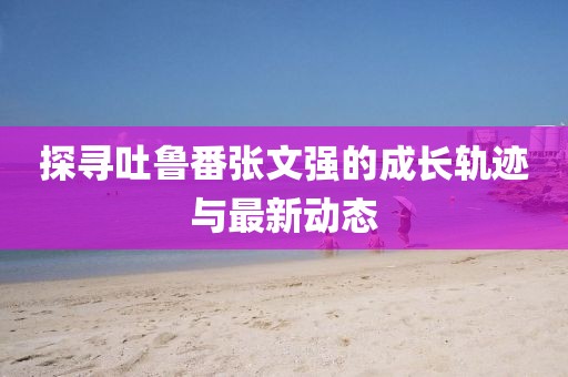 探尋吐魯番張文強(qiáng)的成長軌跡與最新動(dòng)態(tài)