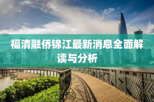 福清融僑錦江最新消息全面解讀與分析