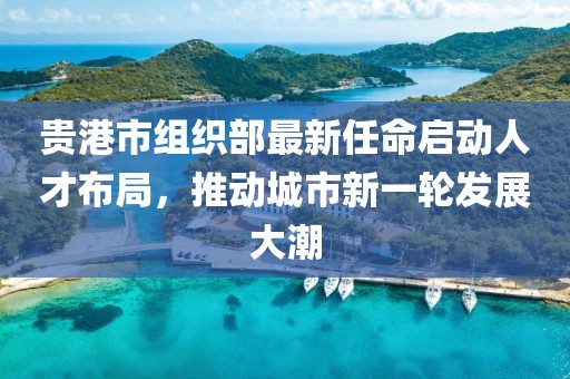 貴港市組織部最新任命啟動人才布局，推動城市新一輪發(fā)展大潮