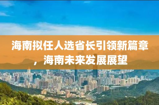 海南擬任人選省長引領(lǐng)新篇章，海南未來發(fā)展展望