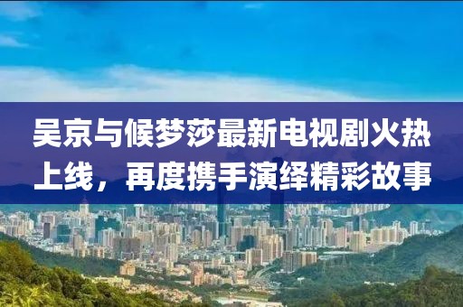 吳京與候夢莎最新電視劇火熱上線，再度攜手演繹精彩故事