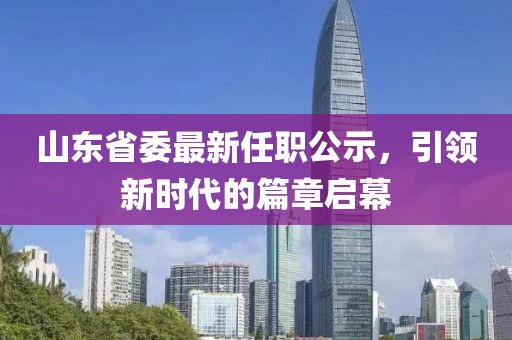 山東省委最新任職公示，引領新時代的篇章啟幕