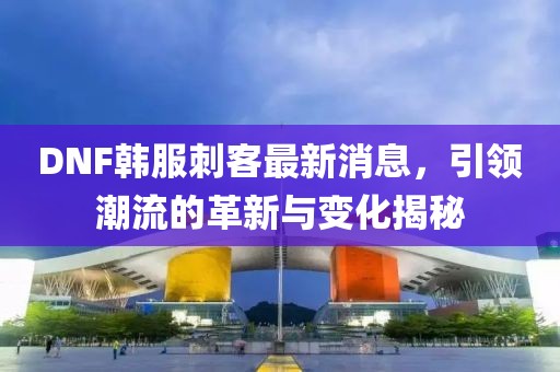DNF韓服刺客最新消息，引領(lǐng)潮流的革新與變化揭秘