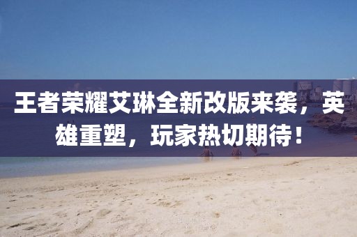 王者榮耀艾琳全新改版來襲，英雄重塑，玩家熱切期待！
