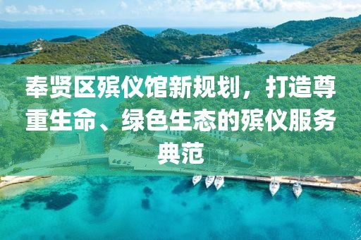 奉賢區(qū)殯儀館新規(guī)劃，打造尊重生命、綠色生態(tài)的殯儀服務(wù)典范