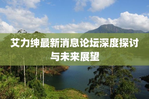 艾力紳最新消息論壇深度探討與未來展望