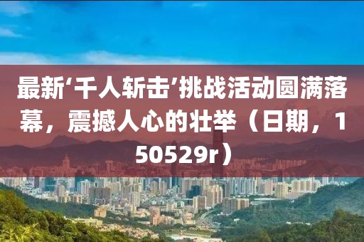 最新‘千人斬?fù)簟魬?zhàn)活動(dòng)圓滿落幕，震撼人心的壯舉（日期，150529r）