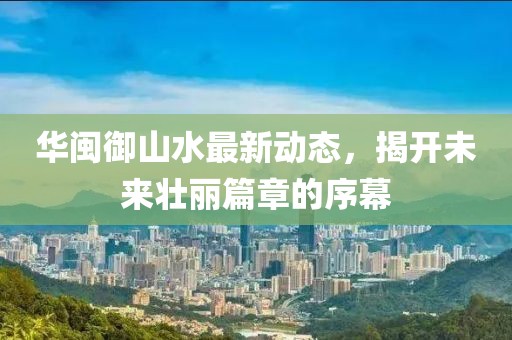 華閩御山水最新動(dòng)態(tài)，揭開未來壯麗篇章的序幕