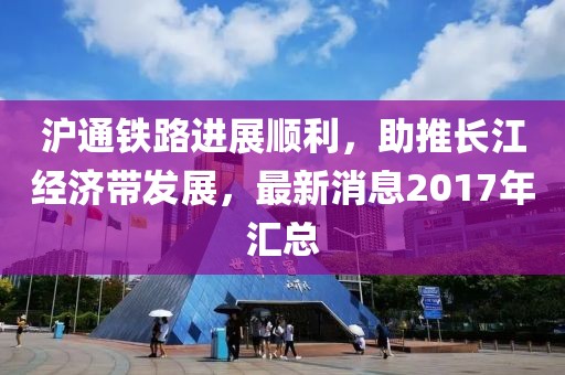 滬通鐵路進展順利，助推長江經(jīng)濟帶發(fā)展，最新消息2017年匯總