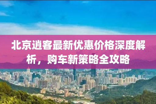 北京逍客最新優(yōu)惠價格深度解析，購車新策略全攻略