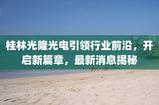 桂林光隆光電引領行業(yè)前沿，開啟新篇章，最新消息揭秘