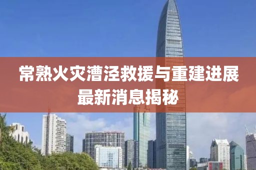 常熟火災(zāi)漕涇救援與重建進展最新消息揭秘