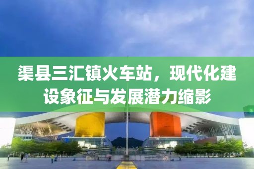 渠縣三匯鎮(zhèn)火車站，現(xiàn)代化建設(shè)象征與發(fā)展?jié)摿s影