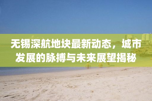 無錫深航地塊最新動態(tài)，城市發(fā)展的脈搏與未來展望揭秘
