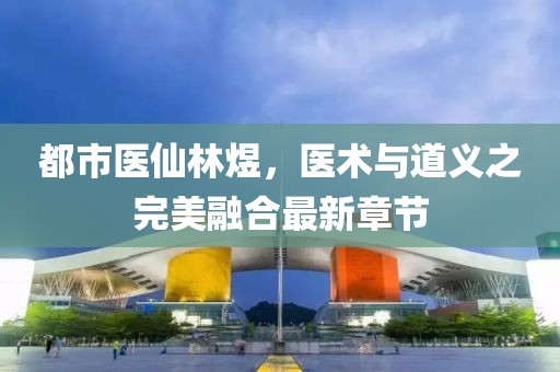 都市醫(yī)仙林煜，醫(yī)術與道義之完美融合最新章節(jié)