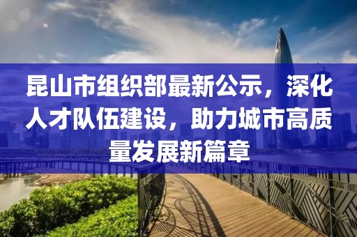昆山市組織部最新公示，深化人才隊(duì)伍建設(shè)，助力城市高質(zhì)量發(fā)展新篇章