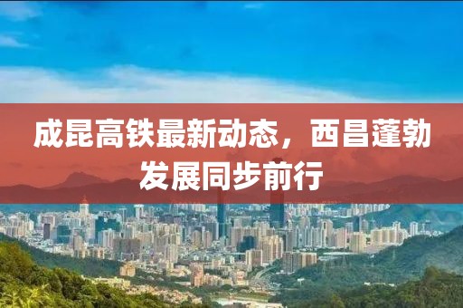 成昆高鐵最新動(dòng)態(tài)，西昌蓬勃發(fā)展同步前行