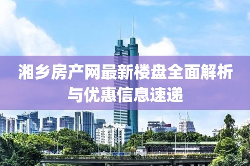 湘鄉(xiāng)房產(chǎn)網(wǎng)最新樓盤全面解析與優(yōu)惠信息速遞