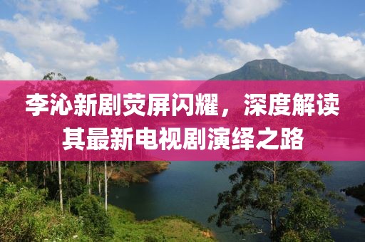 李沁新劇熒屏閃耀，深度解讀其最新電視劇演繹之路