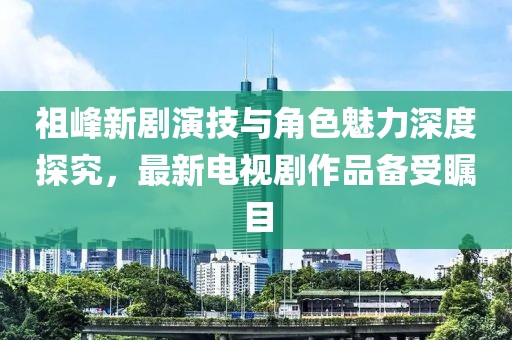 祖峰新劇演技與角色魅力深度探究，最新電視劇作品備受矚目