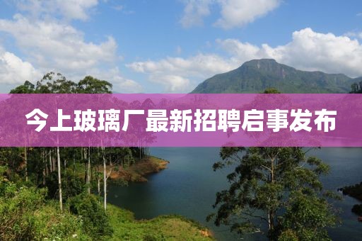 今上玻璃廠最新招聘啟事發(fā)布