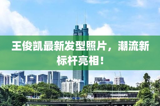 王俊凱最新發(fā)型照片，潮流新標桿亮相！