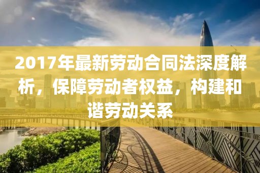 2017年最新勞動(dòng)合同法深度解析，保障勞動(dòng)者權(quán)益，構(gòu)建和諧勞動(dòng)關(guān)系